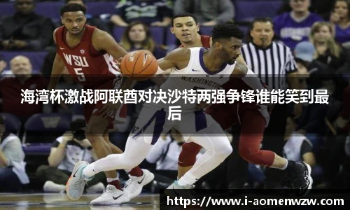 海湾杯激战阿联酋对决沙特两强争锋谁能笑到最后
