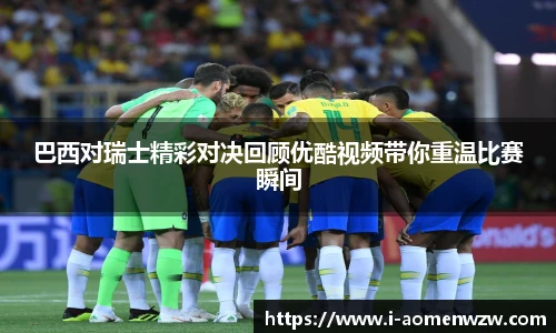 巴西对瑞士精彩对决回顾优酷视频带你重温比赛瞬间